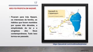 NÃO FOI PROFETA EM NAZARÉ.
17
• Ficaram para trás Nazaré,
os interesses da família, os
hábitos que foram mantidos
por quase três décadas, a
simplicidade do lar e a
singeleza dos Seus
contemporâneos. Tudo isso
tornou-se passado.
https://jesustrail.com/multimedia/photos
(AFDT:07)
 