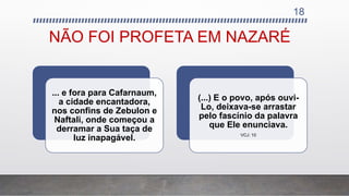 NÃO FOI PROFETA EM NAZARÉ
... e fora para Cafarnaum,
a cidade encantadora,
nos confins de Zebulon e
Naftali, onde começou a
derramar a Sua taça de
luz inapagável.
(...) E o povo, após ouvi-
Lo, deixava-se arrastar
pelo fascínio da palavra
que Ele enunciava.
VCJ: 10
18
 