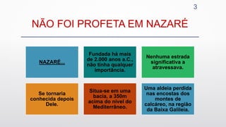 NÃO FOI PROFETA EM NAZARÉ
3
NAZARÉ...
Fundada há mais
de 2.000 anos a.C.,
não tinha qualquer
importância.
Nenhuma estrada
significativa a
atravessava.
Se tornaria
conhecida depois
Dele.
Situa-se em uma
bacia, a 350m
acima do nível do
Mediterrâneo.
Uma aldeia perdida
nas encostas dos
montes de
calcáreo, na região
da Baixa Galileia.
 