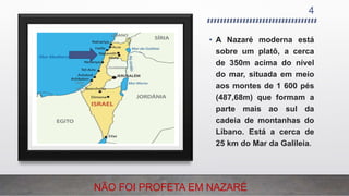 4
• A Nazaré moderna está
sobre um platô, a cerca
de 350m acima do nível
do mar, situada em meio
aos montes de 1 600 pés
(487,68m) que formam a
parte mais ao sul da
cadeia de montanhas do
Líbano. Está a cerca de
25 km do Mar da Galileia.
NÃO FOI PROFETA EM NAZARÉ
 