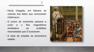 7
• Havia chegado, em Nazaré, as
notícias dos feitos que comoveram
Cafarnaum.
• O jovem ali conhecido passara a
curar e o Seu magnetismo
arrebatava as multidões
necessitadas que O buscavam.
• A casa de orações se encontrava
repleta.
 