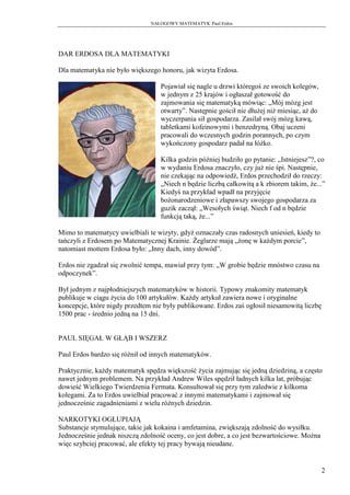 NAŁOGOWY MATEMATYK Paul Erdos




DAR ERDOSA DLA MATEMATYKI

Dla matematyka nie było większego honoru, jak wizyta Erdosa.

                                   Pojawiał się nagle u drzwi któregoś ze swoich kolegów,
                                   w jednym z 25 krajów i ogłaszał gotowość do
                                   zajmowania się matematyką mówiąc: „Mój mózg jest
                                   otwarty”. Następnie gościł nie dłużej niż miesiąc, aż do
                                   wyczerpania sił gospodarza. Zasilał swój mózg kawą,
                                   tabletkami kofeinowymi i benzedryną. Obaj uczeni
                                   pracowali do wczesnych godzin porannych, po czym
                                   wykończony gospodarz padał na łóżko.

                                   Kilka godzin później budziło go pytanie: „Istniejesz”?, co
                                   w wydaniu Erdosa znaczyło, czy już nie śpi. Następnie,
                                   nie czekając na odpowiedź, Erdos przechodził do rzeczy:
                                   „Niech n będzie liczbą całkowitą a k zbiorem takim, że...”
                                   Kiedyś na przykład wpadł na przyjęcie
                                   bożonarodzeniowe i złapawszy swojego gospodarza za
                                   guzik zaczął: „Wesołych świąt. Niech f od n będzie
                                   funkcją taką, że...”

Mimo to matematycy uwielbiali te wizyty, gdyż oznaczały czas radosnych uniesień, kiedy to
tańczyli z Erdosem po Matematycznej Krainie. Żeglarze mają „żonę w każdym porcie”,
natomiast mottem Erdosa było: „Inny dach, inny dowód”.

Erdos nie zgadzał się zwolnić tempa, mawiał przy tym: „W grobie będzie mnóstwo czasu na
odpoczynek”.

Był jednym z najpłodniejszych matematyków w historii. Typowy znakomity matematyk
publikuje w ciągu życia do 100 artykułów. Każdy artykuł zawiera nowe i oryginalne
koncepcje, które nigdy przedtem nie były publikowane. Erdos zaś ogłosił niesamowitą liczbę
1500 prac - średnio jedną na 15 dni.


PAUL SIĘGAŁ W GŁĄB I WSZERZ

Paul Erdos bardzo się różnił od innych matematyków.

Praktycznie, każdy matematyk spędza większość życia zajmując się jedną dziedziną, a często
nawet jednym problemem. Na przykład Andrew Wiles spędził ładnych kilka lat, próbując
dowieść Wielkiego Twierdzenia Fermata. Konsultował się przy tym zaledwie z kilkoma
kolegami. Za to Erdos uwielbiał pracować z innymi matematykami i zajmował się
jednocześnie zagadnieniami z wielu różnych dziedzin.

NARKOTYKI OGŁUPIAJĄ
Substancje stymulujące, takie jak kokaina i amfetamina, zwiększają zdolność do wysiłku.
Jednocześnie jednak niszczą zdolność oceny, co jest dobre, a co jest bezwartościowe. Można
więc szybciej pracować, ale efekty tej pracy bywają nieudane.


                                                                                              2
 