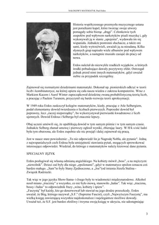 NAŁOGOWY MATEMATYK Paul Erdos




                                   Historia współczesnego przemysłu muzycznego ustana
                                   jest porażkami kapel, które tworząc swoje utwory
                                   pomagały sobie biorąc „drągi”. Członkowie tych
                                   zespołów pod wpływem narkotyków pisali muzykę i, gdy
                                   wykonywali ją w stanie „upojenia", wydawała im się
                                   wspaniała. Jednakże postronni słuchacze, a także oni
                                   sami, kiedy wytrzeźwieli, uważali ją za nieudaną. Kilka
                                   słynnych grup napisało wiele albumów pod wpływem
                                   narkotyków, a następnie musiało zasiąść do pracy od
                                   nowa.

                                   Erdos należał do niezwykle rzadkich wyjątków, u których
                                   środki pobudzające dawały pozytywny efekt. Ostrzegał
                                   jednak przed nimi innych matematyków, gdyż uważał
                                   siebie za przypadek szczególny.


Zajmował się rozmaitymi dziedzinami matematyki. Dokonał np. pionierskich odkryć w teorii
liczb i kombinatoryce, na której opiera się cała nasza wiedza z zakresu komputerów. Wraz z
Markiem Kacem i Aurel Winter zapoczątkował dziedzinę zwaną probabilistyczną teorią liczb,
a pracując z Paulem Turanem, przyczynił się bardo rozwoju teorii aproksymacji.

W 1949 roku Erdos zaskoczył kolegów matematyków, kiedy, pracując z Atle Selbergiem,
podał elementarny dowód twierdzenia o liczbach pierwszych. Poprzedni dowód był
poprawny, lecz „raczej nieporządny”, bo wykorzystywał pierwiastki kwadratowe z liczb
ujemnych. Dowód Erdosa i Selberga był znacznie lepszy.

Obaj uczeni umówili się, że opublikują dowód w tym samym piśmie i w tym samym czasie.
Jednakże Selberg złamał umowę i pierwszy ogłosił wyniki, zbierając laury. W H/k s/ość ludzi
była tym oburzona, ale Erdos zupełnie ule nic przejął i dalej zajmował się pracą.

Jest w nauce stare powiedzenie: „To nie odpowiedź lin je Nagrodę Nobla, ale pytanie". Jedną
z najwspanialszych cech Erdosa była umiejętność stawiania pytań, mogących sprowokować
interesujące odpowiedzi. Wiedział, do którego z matematyków należy kierować dane pytania.

SPECJALNY JĘZYK

Erdos posługiwał się własną odmianą angielskiego. Na kobiety mówił „boss”, a na mężczyzn:
„niewolnik”. Dzieci zaś były dla niego „epsilonami”, gdyż w matematyce epsilon oznacza coś
bardzo małego. „Sam”to były Stany Zjednoczone, a „Joe”(od imienia Józefa Stalina -
Związek Radziecki.

Tak więc w jego języku Show-Sama- i-Joego były to wiadomości międzynarodowe. Alkohol
nosił miano „trucizny” a wszystko, co nie było mową, stanowiło „hałas”. Tak więc „trucizna,
bossy i hałas” to odpowiednik frazy „wino, kobiety i śpiew”.
„Faszystą” był każdy, kto go denerwował lub stawiał na jego drodze przeszkody. Erdos
uważał, że Bóg, którego nazywał „S.F.” (Supreme Fascist), czyli „Najwyższym Faszystą”, ma
wielką księgę zawierającą wszystkie najdoskonalsze i najelegantsze możliwe dowody.
Uważał też, że S.F. jest bardzo złośliwy i trzyma swoją księgę w ukryciu, nie udostępniając


                                                                                          3
 