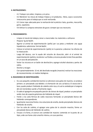 4. INSTRUCCIONES:
 4.1 Trabajar con orden, limpieza y sin prisa.
 4.2 Mantener las mesas de trabajo limpias y sin productos, libros, cajas o accesorios
innecesarios para el trabajo que se esté realizando.
 4.3 Llenar ropa adecuada para la realización de la práctica: bata, guantes, mascarilla,
gorro, zapatones.
 4.4 Utilizar la campana extractora de gases siempre que sea necesario.
5. PROCEDIMIENTO:
 Limpiar el mesón de trabajo y tener a mano todos los materiales a utilizarse
 Preparar 5g de NaOH.
 Agarrar al animal de experimentación (pollo) por sus patas y mediante una aguja
hipodérmica administrar 5ml de NaOH.
 Colocar al animal de experimentación (pollo) en la panema y observar los efectos de
la intoxicación.
 Luego del deceso, con la ayuda del estuche de disección, abrir el al animal de
experimentación (pollo) y recolectar sus fluidos y vísceras picadas lomás finas posibles
en un vaso de precipitación.
 Verter las vísceras en un balón de destilación y agregar alcohol absoluto y perlas de
vidrio.
 Destilar y recoger.
 Con aproximadamente 15 mL del destilado recogido (muestra) realizar las reacciones
de reconocimientos en medios biológicos
6. REACCIONES DE IDENTIFICACIÓN:
o Si a una pequeña cantidad de reactivo se adicionan unas gotas de muestra, se produce
primero un precipitado azul debido a la formación de una sal básica. El exceso de la
base, puede producir hidróxido de cobalto color rosa, el cual es oxidado por el oxígeno
del aire tornándose pardo y finalmente negro.
o Elsodio al agregarleuna pequeña porción de cloruro de níquel, produce un precipitado
verde claro de aspecto gelatinoso de hidróxido de níquel.
o Frente a las sales férricas de sodio reacciona formando un precipitado blanco del
hidróxido correspondiente.
o Igualmente reacciona frente a las soluciones de estaño, dando precipitados blancos de
hidróxido de estaño.
o Con las sales de cadmio, al agregar unas gotas de la solución muestra, forma un
precipitado blanco de hidróxido de cadmio.
o Ensayo a la llama, al acercar una cantidad de muestra contenida en la punta de un
lápiz, arde con llama color amarilla intensa, en caso positivo.
 
