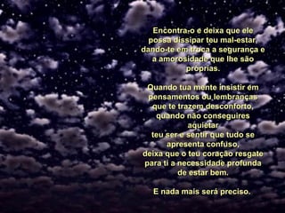 Encontra-o e deixa que eleEncontra-o e deixa que ele
possa dissipar teu mal-estar,possa dissipar teu mal-estar,
dando-te em troca a segurança edando-te em troca a segurança e
a amorosidade que lhe sãoa amorosidade que lhe são
próprias.próprias.
Quando tua mente insistir emQuando tua mente insistir em
pensamentos ou lembrançaspensamentos ou lembranças
que te trazem desconforto,que te trazem desconforto,
quando não conseguiresquando não conseguires
aquietaraquietar
teu ser e sentir que tudo seteu ser e sentir que tudo se
apresenta confuso,apresenta confuso,
deixa que o teu coração resgatedeixa que o teu coração resgate
para tipara ti a necessidade profundaa necessidade profunda
de estar bem.de estar bem.
E nada mais será preciso.E nada mais será preciso.
 