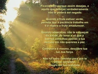 Ficarás bem porque assim desejas,Ficarás bem porque assim desejas, ee
aquilo que desejas verdadeiramenteaquilo que desejas verdadeiramente
não te poderá ser negado.não te poderá ser negado.
Quando a fruta estiver verde,Quando a fruta estiver verde,
permite que a paciência trabalhe empermite que a paciência trabalhe em
titi e espera o fruto amadurecer.e espera o fruto amadurecer.
Quando adoeceres, não te esqueçasQuando adoeceres, não te esqueças
da saúde,da saúde, do amor e vê que ado amor e vê que a
doença simboliza apenasdoença simboliza apenas a tuaa tua
decisão em não quereres a paz.decisão em não quereres a paz.
Conhece a ti mesmo, descobre tuaConhece a ti mesmo, descobre tua
luz, tua força.luz, tua força.
Não há outro caminho para que teNão há outro caminho para que te
sintas completo,sintas completo,
íntegro em tua realidade.íntegro em tua realidade.
 
