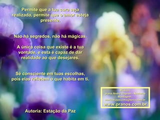 Permite que a tua cura sejaPermite que a tua cura seja
realizada,realizada, permite que o amor estejapermite que o amor esteja
presente.presente.
Não há segredos, não há mágicas.Não há segredos, não há mágicas.
A única coisa que existe é a tuaA única coisa que existe é a tua
vontade,vontade, e esta é capaz de dare esta é capaz de dar
realidade ao que desejares.realidade ao que desejares.
Sê consciente em tuas escolhas,Sê consciente em tuas escolhas,
pois elas refletem o que habita em ti.pois elas refletem o que habita em ti.
Autoria: Estação da PazAutoria: Estação da Paz
Música :Música :
piano Andre Gagnon - Nocturnepiano Andre Gagnon - Nocturne
Montagem :Montagem :
maricarusocunha@terra.com.brmaricarusocunha@terra.com.br
www.pranos.com.brwww.pranos.com.br
 