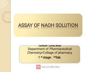 ASSAY OF NAOH SOLUTION
ASSAY OF NAOH SOLUTION
Lecturer Luma Amer
Department of Pharmaceutical
Chemistry/Collage of pharmacy 
1 st stage: 2stlab.

 