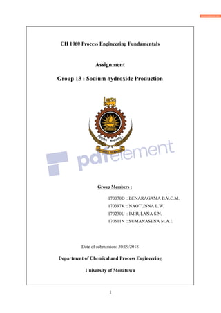 1
CH 1060 Process Engineering Fundamentals
Assignment
Group 13 : Sodium hydroxide Production
Group Members :
170070D : BENARAGAMA B.V.C.M.
170397K : NAOTUNNA L.W.
170230U : IMBULANA S.N.
170611N : SUMANASENA M.A.I.
Date of submission: 30/09/2018
Department of Chemical and Process Engineering
University of Moratuwa
 