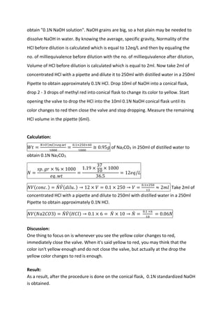 obtain "0.1N NaOH solution". NaOH grains are big, so a hot plain may be needed to
dissolve NaOH in water. By knowing the average, specific gravity, Normality of the
HCl before dilution is calculated which is equal to 12eq/L and then by equaling the
no. of milliequivalence before dilution with the no. of milliequivalence after dilution,
Volume of HCl before dilution is calculated which is equal to 2ml. Now take 2ml of
concentrated HCl with a pipette and dilute it to 250ml with distilled water in a 250ml
Pipette to obtain approximately 0.1N HCl. Drop 10ml of NaOH into a conical flask,
drop 2 - 3 drops of methyl red into conical flask to change its color to yellow. Start
opening the valve to drop the HCl into the 10ml 0.1N NaOH conical flask until its
color changes to red then close the valve and stop dropping. Measure the remaining
HCl volume in the pipette (6ml).
Calculation:
𝑊𝑊𝑊𝑊 =
𝑁𝑁×𝑉𝑉(𝑚𝑚𝑚𝑚)×𝑒𝑒𝑒𝑒.𝑤𝑤𝑤𝑤
1000
=
0.1×250×40
1000
≅ 0.95𝑔𝑔 of Na2CO3 in 250ml of distilled water to
obtain 0.1N Na2CO3.
𝑁𝑁 =
𝑠𝑠𝑠𝑠. 𝑔𝑔𝑔𝑔 × % × 1000
𝑒𝑒𝑒𝑒. 𝑤𝑤𝑤𝑤
=
1.19 ×
37
10
× 1000
36.5
= 12𝑒𝑒𝑒𝑒/𝐿𝐿
𝑁𝑁𝑁𝑁(𝑐𝑐𝑐𝑐𝑐𝑐𝑐𝑐. ) = 𝑁𝑁
̀ 𝑉𝑉
̀ (𝑑𝑑𝑑𝑑𝑑𝑑𝑑𝑑. ) → 12 × 𝑉𝑉 = 0.1 × 250 → 𝑉𝑉 =
0.1×250
12
≈ 2𝑚𝑚𝑚𝑚 Take 2ml of
concentrated HCl with a pipette and dilute to 250ml with distilled water in a 250ml
Pipette to obtain approximately 0.1N HCl.
𝑁𝑁𝑁𝑁(𝑁𝑁𝑁𝑁2𝐶𝐶𝐶𝐶3) = 𝑁𝑁
̀ 𝑉𝑉
̀ (𝐻𝐻𝐻𝐻𝐻𝐻) → 0.1 × 6 = 𝑁𝑁
̀ × 10 → 𝑁𝑁
̀ =
0.1 ×6
10
= 0.06𝑁𝑁
Discussion:
One thing to focus on is whenever you see the yellow color changes to red,
immediately close the valve. When it's said yellow to red, you may think that the
color isn't yellow enough and do not close the valve, but actually at the drop the
yellow color changes to red is enough.
Result:
As a result, after the procedure is done on the conical flask, 0.1N standardized NaOH
is obtained.
 