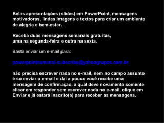 Belas apresentações (slides) em PowerPoint, mensagens
motivadoras, lindas imagens e textos para criar um ambiente
de alegria e bem-estar.

Receba duas mensagens semanais gratuitas,
uma na segunda-feira e outra na sexta.

Basta enviar um e-mail para:

powerpointsemanal-subscribe@yahoogrupos.com.br

não precisa escrever nada no e-mail, nem no campo assunto
é só enviar o e-mail e daí a pouco você recebe uma
mensagem de confirmação, a qual deve novamente somente
clicar em responder sem escrever nada no e-mail, clique em
Enviar e já estará inscrito(a) para receber as mensagens.
 