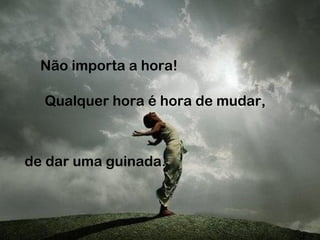 Não importa a hora!
Qualquer hora é hora de mudar,
de dar uma guinada.
 