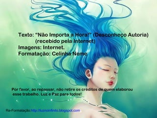 Texto: “Não Importa a Hora!” (Desconheço Autoria)
(recebido pela Internet)
Imagens: Internet.
Formatação: Celinha Neme
Por favor, ao repassar, não retire os créditos de quem elaborou
esse trabalho. Luz e Paz para todos!
Re-Formatação:http://luznoinfinito.blogspot.com
 