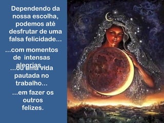 Dependendo da
nossa escolha,
podemos até
desfrutar de uma
falsa felicidade...
...com momentos
de intensas
alegrias......ou uma vida
pautada no
trabalho...
...em fazer os
outros
felizes.
 
