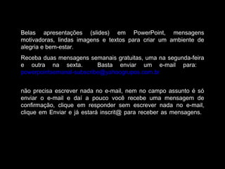 Belas apresentações (slides) em PowerPoint, mensagens
motivadoras, lindas imagens e textos para criar um ambiente de
alegria e bem-estar.
Receba duas mensagens semanais gratuitas, uma na segunda-feira
e outra na sexta. Basta enviar um e-mail para:
powerpointsemanal-subscribe@yahoogrupos.com.br
não precisa escrever nada no e-mail, nem no campo assunto é só
enviar o e-mail e daí a pouco você recebe uma mensagem de
confirmação, clique em responder sem escrever nada no e-mail,
clique em Enviar e já estará inscrit@ para receber as mensagens.
 
