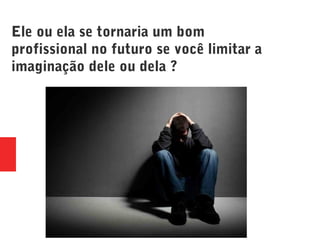 Ele ou ela se tornaria um bom
profissional no futuro se você limitar a
imaginação dele ou dela ?
 