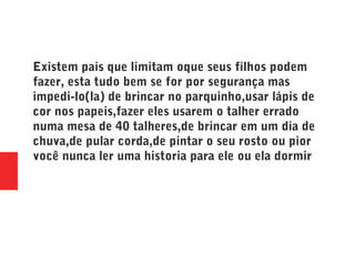 Existem pais que limitam oque seus filhos podem
fazer, esta tudo bem se for por segurança mas
impedi-lo(la) de brincar no parquinho,usar lápis de
cor nos papeis,fazer eles usarem o talher errado
numa mesa de 40 talheres,de brincar em um dia de
chuva,de pular corda,de pintar o seu rosto ou pior
você nunca ler uma historia para ele ou ela dormir
 