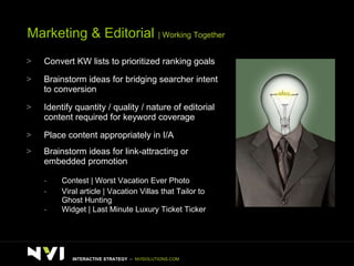 Marketing & Editorial  | Working Together Convert KW lists to prioritized ranking goals Brainstorm ideas for bridging searcher intent to conversion Identify quantity / quality / nature of editorial content required for keyword coverage Place content appropriately in I/A Brainstorm ideas for link-attracting or embedded promotion Contest | Worst Vacation Ever Photo Viral article | Vacation Villas that Tailor to Ghost Hunting Widget | Last Minute Luxury Ticket Ticker  INTERACTIVE STRATEGY  –  NVISOLUTIONS.COM 