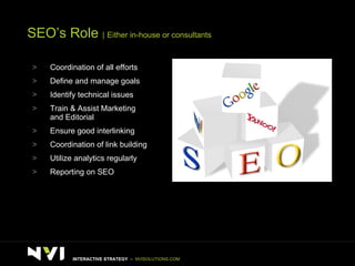 SEO’s Role  |   Either in-house or consultants Coordination of all efforts Define and manage goals Identify technical issues Train & Assist Marketing and Editorial Ensure good interlinking Coordination of link building Utilize analytics regularly Reporting on SEO INTERACTIVE STRATEGY  –  NVISOLUTIONS.COM 