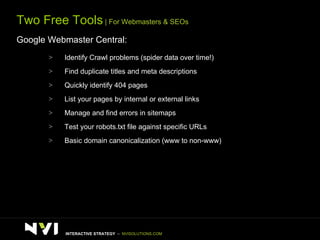 Two Free Tools  | For Webmasters & SEOs Google Webmaster Central: Identify Crawl problems (spider data over time!) Find duplicate titles and meta descriptions Quickly identify 404 pages List your pages by internal or external links Manage and find errors in sitemaps Test your robots.txt file against specific URLs Basic domain canonicalization (www to non-www) INTERACTIVE STRATEGY  –  NVISOLUTIONS.COM 