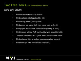 Two Free Tools  | For Webmasters & SEOs Xenu Link Sleuth: Find broken links (sort by status) Find duplicate title tags (sort by title) Find heavy pages (sort by size) Find pages too many click from home (sort by level) Find pages with too few internal links (sort by In links) Find images without ALT text (sort by type, scan title field) Test non-canonical URLs (from a text file) and view status Find outgoing links to broken pages or expired content Find bot traps (like open ended calendars)  INTERACTIVE STRATEGY  –  NVISOLUTIONS.COM 