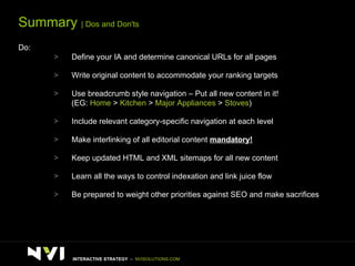 Summary  | Dos and Don'ts Do: Define your IA and determine canonical URLs for all pages Write original content to accommodate your ranking targets Use breadcrumb style navigation – Put all new content in it! (EG:  Home  >  Kitchen  >  Major Appliances  >  Stoves ) Include relevant category-specific navigation at each level Make interlinking of all editorial content  mandatory!   Keep updated HTML and XML sitemaps for all new content  Learn all the ways to control indexation and link juice flow Be prepared to weight other priorities against SEO and make sacrifices INTERACTIVE STRATEGY  –  NVISOLUTIONS.COM 