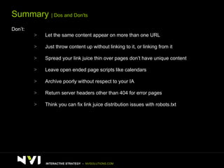 Summary  | Dos and Don'ts Don’t: Let the same content appear on more than one URL Just throw content up without linking to it, or linking from it Spread your link juice thin over pages don’t have unique content Leave open ended page scripts like calendars Archive poorly without respect to your IA Return server headers other than 404 for error pages  Think you can fix link juice distribution issues with robots.txt INTERACTIVE STRATEGY  –  NVISOLUTIONS.COM 