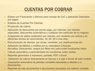 CUENTAS POR COBRAR
   Enlace con Facturación y Bancos para manejo de CxC y aplicación Depósitos
    por pagos.
   Estados de Cuentas Por Clientes.
   Proyección de cobros.
   Aplicación de descuentos por pronto pago, por volumen, por clientes
    especiales, descuentos automáticos y cualquier otro particular de su negocio.
   Antigüedad de saldos analizados por clientes, por vendedor por ambos y en
    diferentes fechas de vencimientos, 30, 60, 90 o mas días.
   Estructuración de clientes por zonas, vendedor, por clasificaciones etc.
   Aplicación de débitos y créditos por su naturaleza (Cheques
    devueltos, Descuentos, cargos por fletes etc) para poder localizarlos mejor.
   Calculo automático y parametrisado de comisiones sobre ventas.
   Reportes generados a impresora, pantalla, PDF o Excel.
   Aplicación de cobros directamente en bancos o a caja a través de este modulo.
   Generación automática de partidas contables asociadas a clientes o a
    documentos.
   Reportes de solo documentos o documentos asociados con asiento contable.
 