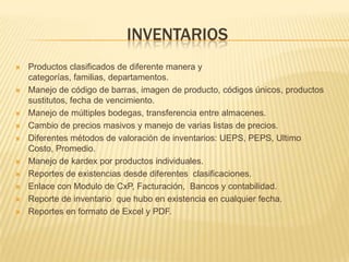 INVENTARIOS
   Productos clasificados de diferente manera y
    categorías, familias, departamentos.
   Manejo de código de barras, imagen de producto, códigos únicos, productos
    sustitutos, fecha de vencimiento.
   Manejo de múltiples bodegas, transferencia entre almacenes.
   Cambio de precios masivos y manejo de varias listas de precios.
   Diferentes métodos de valoración de inventarios: UEPS, PEPS, Ultimo
    Costo, Promedio.
   Manejo de kardex por productos individuales.
   Reportes de existencias desde diferentes clasificaciones.
   Enlace con Modulo de CxP, Facturación, Bancos y contabilidad.
   Reporte de inventario que hubo en existencia en cualquier fecha.
   Reportes en formato de Excel y PDF.
 