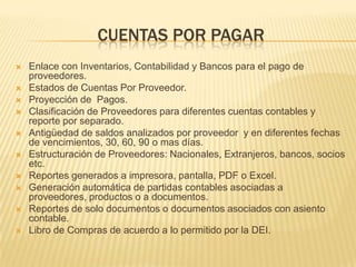 CUENTAS POR PAGAR
   Enlace con Inventarios, Contabilidad y Bancos para el pago de
    proveedores.
   Estados de Cuentas Por Proveedor.
   Proyección de Pagos.
   Clasificación de Proveedores para diferentes cuentas contables y
    reporte por separado.
   Antigüedad de saldos analizados por proveedor y en diferentes fechas
    de vencimientos, 30, 60, 90 o mas días.
   Estructuración de Proveedores: Nacionales, Extranjeros, bancos, socios
    etc.
   Reportes generados a impresora, pantalla, PDF o Excel.
   Generación automática de partidas contables asociadas a
    proveedores, productos o a documentos.
   Reportes de solo documentos o documentos asociados con asiento
    contable.
   Libro de Compras de acuerdo a lo permitido por la DEI.
 