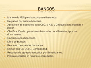 BANCOS
   Manejo de Múltiples bancos y multi moneda
   Registros por cuenta bancaria.
   Aplicación de depósitos para CxC, y N/D y Cheques para cuentas x
    pagar.
   Clasificación de operaciones bancarias por diferentes tipos de
    documentos.
   Conciliaciones bancarias.
   Libro de Bancos.
   Resumen de cuentas bancarias.
   Enlace con CxP, CxC, Contabilidad.
   Reportes de egresos bancarios por Beneficiarios.
   Partidas contables en resumen o individuales.
 