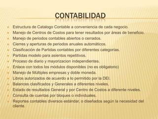 CONTABILIDAD
   Estructura de Catalogo Contable a conveniencia de cada negocio.
   Manejo de Centros de Costos para tener resultados por áreas de beneficio.
   Manejo de periodos contables abiertos o cerrados.
   Cierres y aperturas de periodos anuales automáticos.
   Clasificación de Partidas contables por diferentes categorías.
   Partidas modelo para asientos repetitivos.
   Proceso de diario y mayorizacion independientes.
   Enlace con todos los módulos disponibles (no es obligatorio)
   Manejo de Múltiples empresas y doble moneda.
   Libros autorizados de acuerdo a lo permitido por la DEI.
   Balances clasificados y Generales a diferentes niveles.
   Estado de resultados General y por Centro de Costos a diferente niveles.
   Consulta de cuentas por bloques o individuales.
   Reportes contables diversos estándar, o diseñados según la necesidad del
    cliente.
 