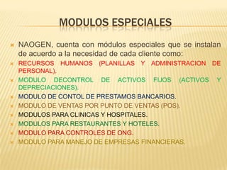 MODULOS ESPECIALES
   NAOGEN, cuenta con módulos especiales que se instalan
    de acuerdo a la necesidad de cada cliente como:
   RECURSOS HUMANOS (PLANILLAS Y ADMINISTRACION DE
    PERSONAL).
   MODULO DECONTROL DE ACTIVOS FIJOS (ACTIVOS Y
    DEPRECIACIONES).
   MODULO DE CONTOL DE PRESTAMOS BANCARIOS.
   MODULO DE VENTAS POR PUNTO DE VENTAS (POS).
   MODULOS PARA CLINICAS Y HOSPITALES.
   MODULOS PARA RESTAURANTES Y HOTELES.
   MODULO PARA CONTROLES DE ONG.
   MODULO PARA MANEJO DE EMPRESAS FINANCIERAS.
 