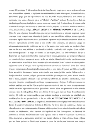 e mais diferenciadas. A lei uma introdução da filosofia entre os gregos, a sua criação era obra de
uma personalidade superior, o legislador era considerado educador do seu povo, e característico do
pensamento grego que ele seja colocado ao lado do poeta. Todos pertencem a duas ordens de
existência, e na vida, o homem não e só “idiota”; e “político” também. Precisa ter, ao lado da
habilidade profissional, inteligência com os outros, no espaço vital. E educação na Arete que enche
o homem do desejo a da ânsia de se tornar um cidadão perfeito, e o ensina a mandar e obedecer,
sobre fundamento da justiça. . SOLON: COMECO DA FORMACAO POLITICA DE ATENAS:
Sólon foi uma coluna da formação atica, seus versos imprimiram-se na alma da juventude e eram
evocados pelos oradores nos tribunais de justiça e nas assembleias publicas, como expressão
clássica do espírito da cidadania atica. A cultura foi a primeira a equilibrar as duas forcas. Sólon e o
primeiro representante espírito atico e seu criador mais eminente, da educação grega ter
ultrapassado, como mestre político do seu povo. Ele aparece-nos, como poeta, sua poesia revela os
motivos dos seus atos políticos, a poesia dele constitui a explicação mais palpável desta verdade.
Suas formas poéticas – a elegia e o iambo são de origem jônica. Ele esta convencido de que o
direito tem um lugar insubstituível na ordem divina do mundo, proclamar que e impossível passar
por cima do direito e, porque este sempre acaba por triunfar. O castigo divino não consiste em peste
ou, mas colheitas, se realisa de modo imanente pela desordem que toda a violação do direito gera no
organismo social. E isto que o meu espírito me manda ensinar aos atenienses: assim mais sim os
próprios homens que pela sua imprudência aumentem os seus males. O mundo que Sólon vive, não
deixa ao arbítrio dos deuses, impera neste mundo uma ordem jurídica escrita. Sólon modera o
desejo natural de riquezas, exigido que sejam adquiridas por um processo justo. Nos os mortais,
bons e maus, julgamos alcançar o que esperamos; sobrevém, no entanto a infelicidade, e nos
lamentos. Isto nos a vontade pratica política e o seu pensamento religioso. O sábio apresentasse no
meio da apolínea, sem vacilar. Não se pode trocar um estagio da vida por outro, e o mesmo novo
sentido da intima legalidade das coisas que define a atitude Sólon nos problemas da vida humana
simples e nos da vida política. Uma nova forma de viver, por meio da forca do conhecimento
interior. Só pode ser compreendida na sua essência mediante a penetração na totalidade das
manifestações da sua personalidade e da sua vida. O PENSAMENTO FILOSOFICO E A
DESCOBERTA DO COSMOS: As origens do pensamento filosófico grego têm sido consideradas
dentro do quadro tradicional da historia da filosofia. Na época dos pré-socráticos, a função da
educação estava reservada aos poetas. O amor e o ódio, as duas forcas naturais de união e divisão da
doutrina de Empédocles, tem a mesma raiz espiritual do Eros cosmogonico, de Hesíodo. Se
juntarmos a filosofia da natureza tudo o que a poesia jônica a partir de Arquíloco e a poesia de
Sólon trouxeram ao pensamento construtivo no campo religioso e Erico-politico, ficara evidente
que nos basta quebrar os limites que separam a prosa da poesia para obtermos uma imagem
 