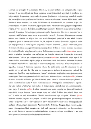 completa da evolução do pensamento filosófico, na qual também esta compreendida o reino
humano. O que se evidencia na figura humana e a sua típica atitude espiritual. A resolução e a
independência desta critica a concepção do mundo dominante é perfeitamente paralela à ousadia
dos poetas jônicos em proclamarem livremente os seus sentimentos e as suas ideias sobre a vida
humana e o seu ambiente. São frutos do crescente da individualidade. Só e verdade o que “eu”
posso explicar por razoes concluintes, aquilo que o “meu” pensamento consegue justificar perante si
próprio. O feito histórico da Grécia, a sua libertação dos mitos demonstra o seu caráter cientifico e
racional. A época de Heródoto ocupou-se em preencher lacunas com fatos novos e em suavizar oi
suprimir a violência dos traços, sobre as geometrias e criações de mapas. O ar domina o mundo
como a alma o corpo: e a própria alma e ar, só um Deus pode “governar” o todo. Onde estiver a
origem do que e ai também deve estar o seu fim, segundo o decreto do destino. Porque as coisas
têm de pagar umas as outras e pena, conforme a sentença do tempo. O juiz e o tempo se a justiça
do homem não trás o seu papel o tempo se encarrega disso. A ideia do cosmos mostra a importância
da primitiva filosofia natural para a formação do homem grego. A concepção pitagorica do numero
como o principio das coisas esta prefigurada na simetria geométrica rigorosa dos cosmos de
Anaximandro. Conexão que Pitágoras estabeleceu entre a musica e a matemática foram, a partir daí,
uma aquisição definitiva do espírito grego. A necessidade causal do acontecer no tempo, no sentido
do “direito” da existência; e pela ideia de harmonia chega-se a consciência do aspecto estrutural da
legalidade cósmica. A harmonia exprime a relação das partes como todo. No seu anseio por um
sentido novo e elevado da vida, esta em contato com o esforço do pensamento racional das
concepções filosóficas para atingirem uma “norma” objetiva no ser cósmico. Aqui deparamos com
uma segunda fonte de responsabilidade ética a ideia da pureza religiosa. A religião delfica penetrou
de modo tão vivo e tão intimo que demonstrou ser apta a conduzir e colocar a seu serviço todas as
forcas construtivas da nação. A maior ofensa aos deuses e “não pensar humanamente” e aspirar à
elevação exclusiva. “alma” e a parte melhor do homem e esta orientada para um destino mais alto e
mais puro. O conceito orfico da alma representa um passo essencial no desenvolvimento da
consciência pessoal humana. “Assim sou eu, como um exilado de Deus, que vagueia daqui para
ali”. A alma não tem no mundo da filosofia naturalista um lugar adequado. Salva-se, porem,
mediante a certeza religiosa de si própria. Há um só Deus que não se pode comparar aos mortais na
forma e no espírito. E todo visão, todo ouvido e todo pensamento. Conserva tudo em seu poder, sem
qualquer esforço, só pelo pensamento. Nascemos todos da terra e da água. Tudo quanto se faz e
cresce e terra e água. Tudo vem da terra e tudo a ela regressa. A cultura não e um dom dos deuses
aos mortais. Foram os homens que tudo descobriram pelos seus esforços inquiridores, e por meio
deles quem vão acrescentando novos elementos a cultura.
 