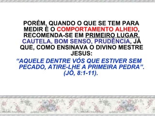 PORÉM, QUANDO O QUE SE TEM PARA MEDIR É O  COMPORTAMENTO ALHEIO , RECOMENDA-SE EM  PRIMEIRO LUGAR ,  CAUTELA, BOM SENSO, PRUDÊNCIA , JÁ QUE, COMO ENSINAVA O DIVINO MESTRE JESUS: “ AQUELE DENTRE VÓS QUE ESTIVER SEM PECADO, ATIRE-LHE A PRIMEIRA PEDRA”. (JÔ, 8:1-11).   