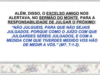 ALÉM, DISSO, O  EXCELSO AMIGO  NOS ALERTAVA, NO  SERMÃO DO MONTE , PARA A  RESPONSABILIDADE DE JULGAR O PRÓXIMO : “ NÃO JULGUEIS, PARA QUE NÃO SEJAIS JULGADOS. PORQUE COMO O JUÍZO COM QUE JULGARDES SEREIS JULGADOS, E COM A MEDIDA COM QUE TIVERDES MEDIDO VOS HÃO DE MEDIR A VÓS.” (MT. 7:1-2).  