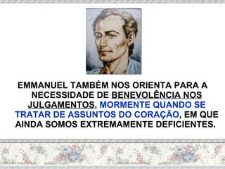 EMMANUEL TAMBÉM NOS ORIENTA PARA A NECESSIDADE DE  BENEVOLÊNCIA NOS JULGAMENTOS ,  MORMENTE QUANDO SE TRATAR DE ASSUNTOS DO CORAÇÃO , EM QUE AINDA SOMOS EXTREMAMENTE DEFICIENTES.  