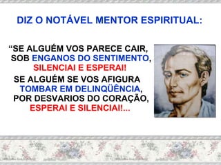 “ SE ALGUÉM VOS PARECE CAIR, SOB  ENGANOS DO SENTIMENTO ,  SILENCIAI E ESPERAI!   SE ALGUÉM SE VOS AFIGURA  TOMBAR EM DELINQÜÊNCIA , POR DESVARIOS DO CORAÇÃO,  ESPERAI E SILENCIAI!...  DIZ O NOTÁVEL MENTOR ESPIRITUAL: 