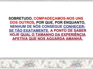 SOBRETUDO,  COMPADEÇAMOS-NOS UNS DOS OUTROS , POR QUE, POR ENQUANTO,  NENHUM DE NÓS CONSEGUE  CONHECER-SE TÃO EXATAMENTE ,  A PONTO DE SABER HOJE  QUAL O TAMANHO DA EXPERIÊNCIA AFETIVA QUE NOS AGUARDA AMANHÃ. 