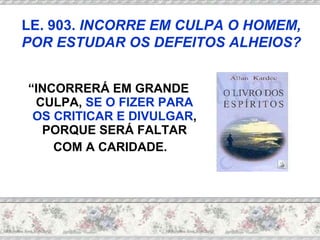 “ INCORRERÁ EM GRANDE CULPA,  SE O FIZER PARA OS CRITICAR E DIVULGAR , PORQUE SERÁ FALTAR COM A CARIDADE.  LE. 903.  INCORRE EM CULPA O HOMEM, POR ESTUDAR OS DEFEITOS ALHEIOS? 