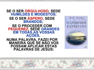 SE O SER  ORGULHOSO,  SEDE  HUMILDES E MODESTOS; SE O SER  ÁSPERO,  SEDE  BRANDOS;  SE O PROCEDER COM  PEQUENEZ , SEDE  GRANDES EM TODAS AS VOSSAS AÇÕES.  NUMA PALAVRA, FAZEI POR MANEIRA QUE SE NÃO VOS POSSAM APLICAR ESTAS PALAVRAS DE JESUS: 