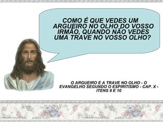 COMO É QUE VEDES UM ARGUEIRO NO OLHO DO VOSSO IRMÃO, QUANDO NÃO VEDES UMA TRAVE NO VOSSO OLHO?  O ARGUEIRO E A TRAVE NO OLHO - O EVANGELHO SEGUNDO O ESPIRITISMO - CAP. X - ITENS 9 E 10 