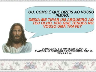 OU, COMO É QUE DIZEIS AO VOSSO IRMÃO:  DEIXA-ME TIRAR UM ARGUEIRO AO TEU OLHO, VÓS QUE TENDES NO VOSSO UMA TRAVE?   O ARGUEIRO E A TRAVE NO OLHO - O EVANGELHO SEGUNDO O ESPIRITISMO - CAP. X - ITENS 9 E 10 