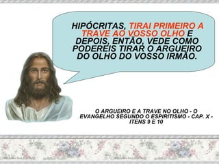 HIPÓCRITAS,  TIRAI PRIMEIRO A TRAVE AO VOSSO OLHO  E DEPOIS, ENTÃO, VEDE COMO PODEREIS TIRAR O ARGUEIRO DO OLHO DO VOSSO IRMÃO. O ARGUEIRO E A TRAVE NO OLHO - O EVANGELHO SEGUNDO O ESPIRITISMO - CAP. X - ITENS 9 E 10 