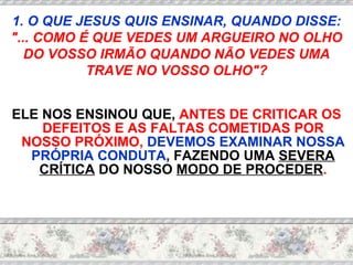 ELE NOS ENSINOU QUE,  ANTES DE CRITICAR OS DEFEITOS E AS FALTAS COMETIDAS POR NOSSO PRÓXIMO,   DEVEMOS EXAMINAR NOSSA PRÓPRIA CONDUTA , FAZENDO UMA  SEVERA CRÍTICA  DO NOSSO  MODO DE PROCEDER . 1. O QUE JESUS QUIS ENSINAR, QUANDO DISSE:  "... COMO É QUE VEDES UM ARGUEIRO NO OLHO DO VOSSO IRMÃO QUANDO NÃO VEDES UMA TRAVE NO VOSSO OLHO"? 