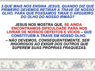 JESUS NOS MOSTRA QUE,  SE AINDA ENCONTRAMOS DIFICULDADE PARA NOS LIVRAR DE NOSSOS DEFEITOS E VÍCIOS  –  QUE CONSTITUEM A TRAVE EM NOSSO OLHO.   –  NÃO DEVEMOS, CONSEQUENTEMENTE, SER RIGOROSOS AO EXIGIR DOS OUTROS QUE SUPEREM SUAS PRÓPRIAS FRAQUEZAS. 2.QUE MAIS NOS ENSINA JESUS, QUANDO DIZ QUE PRIMEIRO DEVEMOS RETIRAR A TRAVE DE NOSSO OLHO, PARA QUE POSSAMOS TIRAR O ARGUEIRO DO OLHO DO NOSSO IRMÃO? 