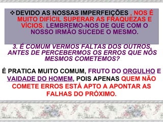DEVIDO AS NOSSAS IMPERFEIÇÕES  , NOS É MUITO DIFÍCIL SUPERAR AS FRAQUEZAS E VÍCIOS.  LEMBREMO-NOS DE QUE COM O NOSSO IRMÃO SUCEDE O MESMO. 3. É COMUM VERMOS FALTAS DOS OUTROS, ANTES DE PERCEBERMOS OS ERROS QUE NÓS MESMOS COMETEMOS? É PRATICA MUITO COMUM,  FRUTO DO  ORGULHO  E  VAIDADE DO HOMEM , POIS APENAS  QUEM NÃO COMETE ERROS ESTÁ APTO A APONTAR AS FALHAS DO PRÓXIMO. 