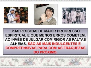 AS PESSOAS DE MAIOR PROGRESSO ESPIRITUAL E QUE MENOS ERROS COMETEM, AO INVÉS DE JULGAR COM RIGOR AS FALTAS ALHEIAS,  SÃO AS MAIS INDULGENTES E COMPREENSIVAS PARA COM AS FRAQUEZAS DO PRÓXIMO. 