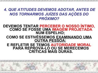 DEVEMOS TENTAR  PERCEBER O NOSSO ÍNTIMO,  COMO SE FOSSE UMA  IMAGEM PROJETADA  NUM ESPELHO;  COMO SE ESTIVÉSSEMOS  EXAMINANDO UMA OUTRA PESSOA ;  E REFLETIR SE TEMOS  AUTORIDADE MORAL  PARA REPROVÁ-LO OU SE MERECEMOS CRÍTICAS MAIS DURAS. 4. QUE ATITUDES DEVEMOS ADOTAR, ANTES DE NOS TORNARMOS JUÍZES DAS AÇÕES DO PRÓXIMO? 